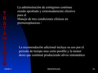 16/06/11 MENOPAUSIA TRATAMIENTO La administración de estrógenos continua siendo aprobado y extremadamente efectivo para el  Manejo de tres condiciones clínicas en premenopáusicas : Los síntomas vasomotores La atrofia vaginal  Prevención de osteoporosis La recomendación adicional incluye su uso por el periodo de tiempo mas corto posible y la menor dosis que continué produciendo alivio sintomático 