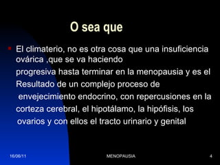 O sea que El climaterio, no es otra cosa que una insuficiencia ovárica ,que se va haciendo progresiva hasta terminar en la menopausia y es el  Resultado de un complejo proceso de   envejecimiento endocrino, con repercusiones en la  corteza cerebral, el hipotálamo, la hipófisis, los ovarios y con ellos el tracto urinario y genital 16/06/11 MENOPAUSIA 
