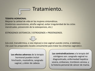 Tratamiento.
TERAPIA HORMONAL
Mejorar la calidad de vida en las mujeres sintomáticas.
(trastornos vasomotores, atrofia vaginal, evitar irregularidad de los ciclos
menstruales, prevención de la osteoporosis, etc.)
ESTROGENOS SISTEMICOS / ESTROGENOS + PROSTAGENOS.
(vía oral, transdérmica, o vías tópicas) o (vía vaginal usando crema, o tabletas).
«Se usan los preparados locales únicamente para tratar los síntomas vaginales».
Los efectos adversos de la terapia
hormonal pueden incluir
hinchazón, mastodinia, sangrado
vaginal, y dolor de cabeza.
Las contraindicaciones a la terapia del
estrógeno son: sangrado vaginal no
diagnosticado, enfermedad hepática
severa, embarazo, trombosis venosa, y
la historia personal de cáncer de mama.
 