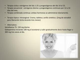 • Terapia cíclica: estrógenos del día 1-25 y progestágenos del día 14 al 25.
• Terapia secuencial: estrógenos diarios y progestágenos continuos por 12 a 14
días del mes.
• Terapia combinada continua: ambas hormonas se administran diariamente.
• Terapia tópica: intravaginal. Crema, tableta y anillo sintético. (2mg de estradiol
para liberación lenta durante tres meses)
• Alternativo:
Venlafaxina 75- 150 mg diarios
Gabapentina iniciando 100 mg al acostarse y subir gradualmente dosis hasta llegar a
300 mg tres veces al día.
 