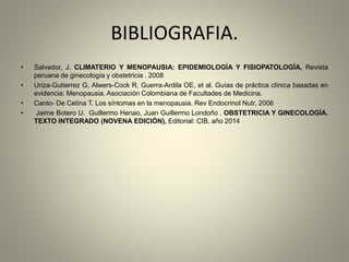 BIBLIOGRAFIA.
• Salvador, J. CLIMATERIO Y MENOPAUSIA: EPIDEMIOLOGÍA Y FISIOPATOLOGÍA, Revista
peruana de ginecología y obstetricia . 2008
• Uriza-Gutierrez G, Alwers-Cock R, Guerra-Ardila OE, et al. Guías de práctica clínica basadas en
evidencia: Menopausia. Asociación Colombiana de Facultades de Medicina.
• Canto- De Cetina T. Los síntomas en la menopausia. Rev Endocrinol Nutr, 2006
• Jaime Botero U. Guillermo Henao, Juan Guillermo Londoño . OBSTETRICIA Y GINECOLOGÍA.
TEXTO INTEGRADO (NOVENA EDICIÓN), Editorial: CIB, año 2014
 