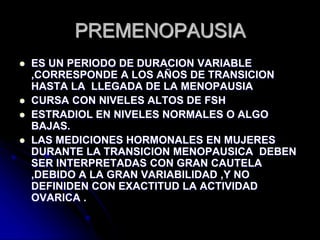 PREMENOPAUSIA
 ES UN PERIODO DE DURACION VARIABLE
,CORRESPONDE A LOS AÑOS DE TRANSICION
HASTA LA LLEGADA DE LA MENOPAUSIA
 CURSA CON NIVELES ALTOS DE FSH
 ESTRADIOL EN NIVELES NORMALES O ALGO
BAJAS.
 LAS MEDICIONES HORMONALES EN MUJERES
DURANTE LA TRANSICION MENOPAUSICA DEBEN
SER INTERPRETADAS CON GRAN CAUTELA
,DEBIDO A LA GRAN VARIABILIDAD ,Y NO
DEFINIDEN CON EXACTITUD LA ACTIVIDAD
OVARICA .
 