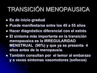 TRANSICIÓN MENOPAUSICA
 Es de inicio gradual
 Puede manifestarse entre los 45 a 55 años
 Hacer diagnóstico diferencial con el estrés
 El síntoma más importante en la transición
menopausica es la IRREGULARIDAD
MENSTRUAL (90%) y que ya se presenta 4
años antes de la menopausia.
 También consultan por el temor al embarazo
y a veces síntomas vasomotores (sofocos)
 