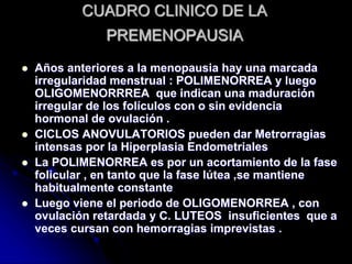 CUADRO CLINICO DE LA
PREMENOPAUSIA
 Años anteriores a la menopausia hay una marcada
irregularidad menstrual : POLIMENORREA y luego
OLIGOMENORRREA que indican una maduración
irregular de los folículos con o sin evidencia
hormonal de ovulación .
 CICLOS ANOVULATORIOS pueden dar Metrorragias
intensas por la Hiperplasia Endometriales
 La POLIMENORREA es por un acortamiento de la fase
folicular , en tanto que la fase lútea ,se mantiene
habitualmente constante
 Luego viene el periodo de OLIGOMENORREA , con
ovulación retardada y C. LUTEOS insuficientes que a
veces cursan con hemorragias imprevistas .
 