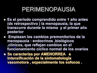 PERIMENOPAUSIA
 Es el periodo comprendido entre 1 año antes
(dx retrospectivo ) la menopausia, la que
transcurre durante la misma y el primer año
posterior
 Empiezan los cambios premonitorios de la
menopausia : endocrinos ,biológicos
,clínicos, que reflejan cambios en el
funcionamiento cíclico normal de los ovarios
 Se caracteriza por AMENORREA e
Intensificación de la sintomatología
vasomotora , especialmente los sofocos .
 