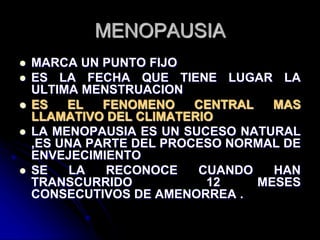MENOPAUSIA
 MARCA UN PUNTO FIJO
 ES LA FECHA QUE TIENE LUGAR LA
ULTIMA MENSTRUACION
 ES EL FENOMENO CENTRAL MAS
LLAMATIVO DEL CLIMATERIO
 LA MENOPAUSIA ES UN SUCESO NATURAL
,ES UNA PARTE DEL PROCESO NORMAL DE
ENVEJECIMIENTO
 SE LA RECONOCE CUANDO HAN
TRANSCURRIDO 12 MESES
CONSECUTIVOS DE AMENORREA .
 