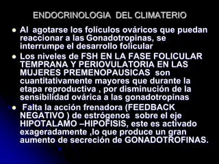 ENDOCRINOLOGIA DEL CLIMATERIO
 Al agotarse los folículos ováricos que puedan
reaccionar a las Gonadotropinas, se
interrumpe el desarrollo folicular
 Los niveles de FSH EN LA FASE FOLICULAR
TEMPRANA Y PERIOVULATORIA EN LAS
MUJERES PREMENOPAUSICAS son
cuantitativamente mayores que durante la
etapa reproductiva , por disminución de la
sensibilidad ovárica a las gonadotropinas
 Falta la acción frenadora (FEEDBACK
NEGATIVO ) de estrógenos sobre el eje
HIPOTALAMO –HIPOFISIS, este es activado
exageradamente ,lo que produce un gran
aumento de secreción de GONADOTROFINAS.
 