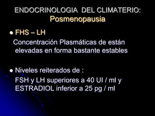 ENDOCRINOLOGIA DEL CLIMATERIO:
Posmenopausia
 FHS – LH
Concentración Plasmáticas de están
elevadas en forma bastante estables
 Niveles reiterados de :
FSH y LH superiores a 40 UI / ml y
ESTRADIOL inferior a 25 pg / ml
 