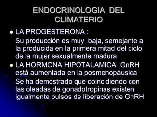 ENDOCRINOLOGIA DEL
CLIMATERIO
 LA PROGESTERONA :
Su producción es muy baja, semejante a
la producida en la primera mitad del ciclo
de la mujer sexualmente madura
 LA HORMONA HIPOTALAMICA GnRH
está aumentada en la posmenopáusica
Se ha demostrado que coincidiendo con
las oleadas de gonadotropinas existen
igualmente pulsos de liberación de GnRH
 