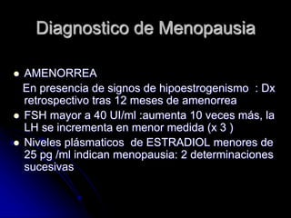 Diagnostico de Menopausia
 AMENORREA
En presencia de signos de hipoestrogenismo : Dx
retrospectivo tras 12 meses de amenorrea
 FSH mayor a 40 UI/ml :aumenta 10 veces más, la
LH se incrementa en menor medida (x 3 )
 Niveles plásmaticos de ESTRADIOL menores de
25 pg /ml indican menopausia: 2 determinaciones
sucesivas
 