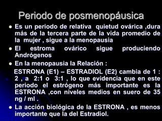 Periodo de posmenopáusica
 Es un periodo de relativa quietud ovárica ,dura
más de la tercera parte de la vida promedio de
la mujer , sigue a la menopausia
 El estroma ovárico sigue produciendo
Andrógenos
 En la menopausia la Relación :
ESTRONA (E1) – ESTRADIOL (E2) cambia de 1 :
2 , a 2:1 o 3:1 , lo que evidencia que en este
periodo el estrógeno más importante es la
ESTRONA ,con niveles medios en suero de 35
ng / ml .
 La acción biológica de la ESTRONA , es menos
importante que la del Estradiol.
 