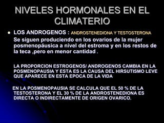 NIVELES HORMONALES EN EL
CLIMATERIO
 LOS ANDROGENOS : ANDROSTENEDIONA Y TESTOSTERONA
Se siguen produciendo en los ovarios de la mujer
posmenopáusica a nivel del estroma y en los restos de
la teca ,pero en menor cantidad .
LA PROPORCION ESTROGENOS/ ANDROGENOS CAMBIA EN LA
POSMENOPAUSIA Y ESTA ES LA CAUSA DEL HIRSUTISMO LEVE
QUE APARECE EN ESTA EPOCA DE LA VIDA
EN LA POSMENOPAUSIA SE CALCULA QUE EL 50 % DE LA
TESTOSTERONA Y EL 30 % DE LA ANDROSTENEDIONA ES
DIRECTA O INDIRECTAMENTE DE ORIGEN OVARICO.
 