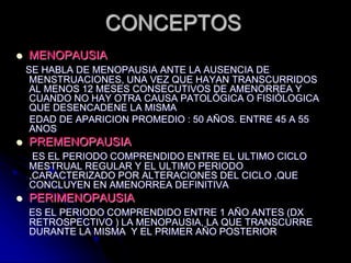 CONCEPTOS
 MENOPAUSIA
SE HABLA DE MENOPAUSIA ANTE LA AUSENCIA DE
MENSTRUACIONES, UNA VEZ QUE HAYAN TRANSCURRIDOS
AL MENOS 12 MESES CONSECUTIVOS DE AMENORREA Y
CUANDO NO HAY OTRA CAUSA PATOLÓGICA O FISIÓLOGICA
QUE DESENCADENE LA MISMA
EDAD DE APARICION PROMEDIO : 50 AÑOS. ENTRE 45 A 55
ANOS
 PREMENOPAUSIA
ES EL PERIODO COMPRENDIDO ENTRE EL ULTIMO CICLO
MESTRUAL REGULAR Y EL ULTIMO PERIODO
,CARACTERIZADO POR ALTERACIONES DEL CICLO ,QUE
CONCLUYEN EN AMENORREA DEFINITIVA
 PERIMENOPAUSIA
ES EL PERIODO COMPRENDIDO ENTRE 1 AÑO ANTES (DX
RETROSPECTIVO ) LA MENOPAUSIA, LA QUE TRANSCURRE
DURANTE LA MISMA Y EL PRIMER AÑO POSTERIOR
 