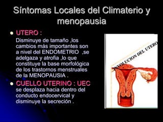 Síntomas Locales del Climaterio y
menopausia
 UTERO :
Disminuye de tamaño ,los
cambios más importantes son
a nivel del ENDOMETRIO ,se
adelgaza y atrofia ,lo que
constituye la base morfológica
de los trastornos menstruales
de la MENOPAUSIA .
 CUELLO UTERINO : UEC
se desplaza hacia dentro del
conducto endocervical y
disminuye la secreción .
 