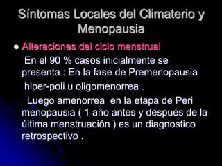 Síntomas Locales del Climaterio y
Menopausia
 Alteraciones del ciclo menstrual
En el 90 % casos inicialmente se
presenta : En la fase de Premenopausia
hiper-poli u oligomenorrea .
Luego amenorrea en la etapa de Peri
menopausia ( 1 año antes y después de la
última menstruación ) es un diagnostico
retrospectivo .
 