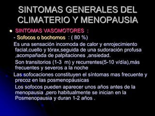 SINTOMAS GENERALES DEL
CLIMATERIO Y MENOPAUSIA
 SINTOMAS VASOMOTORES :
- Sofocos o bochornos : ( 80 %)
Es una sensación incomoda de calor y enrojecimiento
facial,cuello y tórax,seguida de una sudoración profusa
,acompañada de palpitaciones ,ansiedad.
Son transitorios (1-3 m) y recurrentes(5-10 v/día),más
frecuentes y severos a la noche
Las sofocaciones constituyen el síntomas mas frecuente y
precoz en las posmenopáusicas
Los sofocos pueden aparecer unos años antes de la
menopausia ,pero habitualmente se inician en la
Posmenopausia y duran 1-2 años .
 