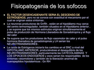 Fisiopatogenia de los sofocos
 EL FACTOR DESENCADENANTE SERIA EL DESCENSO DE
ESTRÓGENOS, pero no se conoce con exactitud el mecanismo por el
cual se originan estos síntomas .
 La neuronas productoras de GnRh , están en el hipotálamo muy cerca
del centro termorregulador, también situados en el Hipotálamo anterior ,
y se supone que los mismos estímulos originan simultáneamente el
pulso de producción de Hormona Liberadora de Gonadotropina y el flujo
del calor
 Se supone que los productores de flujo vasomotor de calor y el pulso
hormona liberadora de gonadotropinas y LH serian los
NEUROTRANSMISORES .
 La caída de Estrógenos iniciaría los cambios en el SNC a nivel del
HIPOTALAMO ANTERIOR, produciéndose el desequilibrio de los
NEUROTRANSMISORES ,particularmente las CATECOLAMINAS Y
LOS OPIACEOS ENDOGENOS y esos serian los responsables de los
síntomas vasomotores y también de la liberación anormal de
nueropeptidos hipotalamicos : Gn RH
 