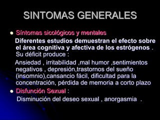 SINTOMAS GENERALES
 Síntomas sicológicos y mentales
Diferentes estudios demuestran el efecto sobre
el área cognitiva y afectiva de los estrógenos .
Su déficit produce :
Ansiedad , irritabilidad ,mal humor ,sentimientos
negativos , depresión,trastornos del sueño
(insomnio),cansancio fácil, dificultad para la
concentración, pérdida de memoria a corto plazo
 Disfunción Sexual :
Disminución del deseo sexual , anorgasmia .
 