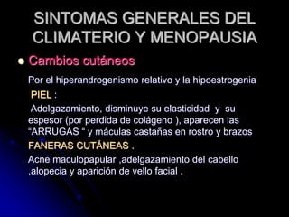 SINTOMAS GENERALES DEL
CLIMATERIO Y MENOPAUSIA
 Cambios cutáneos
Por el hiperandrogenismo relativo y la hipoestrogenia
PIEL :
Adelgazamiento, disminuye su elasticidad y su
espesor (por perdida de colágeno ), aparecen las
“ARRUGAS “ y máculas castañas en rostro y brazos
FANERAS CUTÁNEAS .
Acne maculopapular ,adelgazamiento del cabello
,alopecia y aparición de vello facial .
 