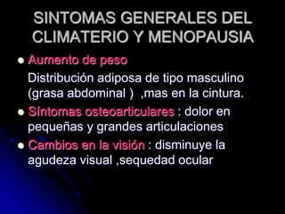 SINTOMAS GENERALES DEL
CLIMATERIO Y MENOPAUSIA
 Aumento de peso
Distribución adiposa de tipo masculino
(grasa abdominal ) ,mas en la cintura.
 Síntomas osteoarticulares : dolor en
pequeñas y grandes articulaciones
 Cambios en la visión : disminuye la
agudeza visual ,sequedad ocular
 