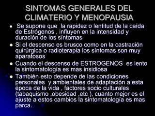 SINTOMAS GENERALES DEL
CLIMATERIO Y MENOPAUSIA
 Se supone que la rapidez o lentitud de la caída
de Estrógenos , influyen en la intensidad y
duración de los síntomas
 Si el descenso es brusco como en la castración
quirúrgica o radioterapia los síntomas son muy
aparatosos
 Cuando el descenso de ESTROGENOS es lento
la sintomatología es mas insidiosa
 También esto depende de las condiciones
personales y ambientales de adaptación a esta
época de la vida , factores socio culturales
(tabaquismo ,obesidad ,etc ), cuanto mejor es el
ajuste a estos cambios la sintomatología es mas
parca.
 