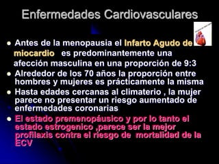  Antes de la menopausia el Infarto Agudo de
miocardio es predominantemente una
afección masculina en una proporción de 9:3
 Alrededor de los 70 años la proporción entre
hombres y mujeres es prácticamente la misma
 Hasta edades cercanas al climaterio , la mujer
parece no presentar un riesgo aumentado de
enfermedades coronarias
 El estado premenopáusico y por lo tanto el
estado estrogenico ,parece ser la mejor
profilaxis contra el riesgo de mortalidad de la
ECV
Enfermedades Cardiovasculares
 