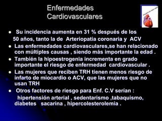Enfermedades
Cardiovasculares
 Su incidencia aumenta en 31 % después de los
50 años, tanto la de Arteriopatia coronaria y ACV
 Las enfermedades cardiovasculares,se han relacionado
con múltiples causas , siendo más importante la edad .
 También la hipoestrogenia incrementa en grado
importante el riesgo de enfermedad cardiovascular .
 Las mujeres que reciben TRH tienen menos riesgo de
infarto de miocardio o ACV, que las mujeres que no
usan TRH
 Otros factores de riesgo para Enf. C.V serían :
hipertensión arterial , sedentarismo ,tabaquismo,
diabetes sacarina , hipercolesterolemia .
 