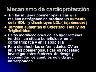 Mecanismo de cardioprotección
 En las mujeres posmenopáusicas que
reciben estrógenos se produce un aumento
de la HDL y disminuyen LDL ( Baja densidad )
 También aumentan el Colesterol Total y los
Triglicéridos
 Estas modificaciones de las lipoproteínas
tendría un efecto beneficioso en la
coronariopatía y en la apoplejía
 Para disminuir las enfermedades CV en
mujeres posmenopáusicas es necesario
investigar estos factores de riesgo y
recomendar los cambios de vida que
correspondan
 