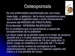 Osteoporosis
Es una enfermedad caracterizada por una masa
ósea baja , y deterioro de la micro arquitectura ósea ,
que conlleva fragilidad ósea y como consecuencia ,
aumento del RIESGO DE FRACTURAS .
Es la llamada “ EPIDEMIA SILENCIOSA “
Es un problema que va aumentando a causa del
envejecimiento de la población
La mayor parte de la pérdida ósea en la mujer se produce
durante los 2 o 3 años después de la menopausia
,produciéndose una pérdida de 3% por cada año ( 5
años) ,luego se estabiliza en una pda del 1 % anual
La caída de los niveles de estrógenos en la
posmenopáusica conduce a un balance negativo del
calcio y a una pérdida de hueso
 