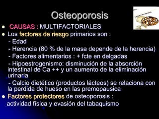 Osteoporosis
 CAUSAS : MULTIFACTORIALES
 Los factores de riesgo primarios son :
- Edad
- Herencia (80 % de la masa depende de la herencia)
- Factores alimentarios : + fcte en delgadas
- Hipoestrogenismo: disminución de la absorción
intestinal de Ca ++ y un aumento de la eliminación
urinaria
- Calcio dietético (productos lácteos) se relaciona con
la perdida de hueso en las premopausica
 Factores protectores de osteoporosis :
actividad física y evasión del tabaquismo
 