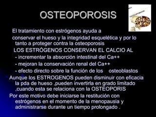OSTEOPOROSIS
El tratamiento con estrógenos ayuda a
conservar el hueso y la integridad esquelética y por lo
tanto a proteger contra la osteoporosis
LOS ESTRÓGENOS CONSERVAN EL CALCIO AL
- incrementar la absorción intestinal del Ca++
- mejoran la conservación renal del Ca++
- efecto directo sobre la función de los osteoblastos
Aunque los ESTROGENOS pueden disminuir con eficacia
la pda de hueso ,pueden invertirla en grado limitado
,cuando esta se relaciona con la OSTEOPORIS
Por este motivo debe iniciarse la restitución con
estrógenos en el momento de la menopausia y
administrarse durante un tiempo prolongado .
 