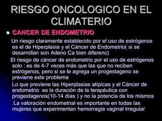 RIESGO ONCOLOGICO EN EL
CLIMATERIO
 CANCER DE ENDOMETRIO
Un riesgo claramente establecido por el uso de estrógenos
es el de Hiperplasia y el Cáncer de Endometrio( si se
desarrollan son Adeno Ca bien diferenc)
El riesgo de cáncer de endometrio por el uso de estrógenos
solo : es de 4-7 veces más que las que no reciben
estrógenos, pero si se le agrega un progestageno se
previene este problema
Lo que previene las Hiperplasias atípicas y el Cáncer de
endometrio es la duración de la terapéutica con
progestagenos(10-14 días ) y no la potencia de los mismos
La valoración endometrial es importante en todas las
mujeres que experimentan hemorragia vaginal irregular
 