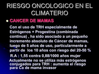 RIESGO ONCOLOGICO EN EL
CLIMATERIO
 CANCER DE MAMAS
Con el uso de TRH especialmente de
Estrógenos + Progestina (combinada
continua) , ha sido asociado a un pequeño
incremento absoluto de Cáncer de mamas,
luego de 5 años de uso, particularmente a
partir de los 10 años con riesgo del 20-50 %
R.A : 1,55 contra 0,88/1000 años mujer
Actualmente no se utiliza más estrógenos
conjugados para TRH : aumenta el riesgo
para Ca de mama invasor
 