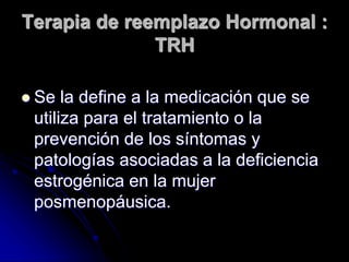 Terapia de reemplazo Hormonal :
TRH
 Se la define a la medicación que se
utiliza para el tratamiento o la
prevención de los síntomas y
patologías asociadas a la deficiencia
estrogénica en la mujer
posmenopáusica.
 