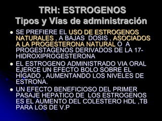 TRH: ESTROGENOS
Tipos y Vías de administración
 SE PREFIERE EL USO DE ESTROGENOS
NATURALES , A BAJAS DOSIS , ASOCIADOS
A LA PROGESTERONA NATURAL O A
PROGESTAGENOS DERIVADOS DE LA 17-
HIDROXIPROGESTERONA
 EL ESTROGENO ADMINISTRADO VIA ORAL
EJERCE UN EFECTO BOLO SOBRE EL
HÍGADO , AUMENTANDO LOS NIVELES DE
ESTRONA.
 UN EFECTO BENEFICIOSO DEL PRIMER
PASAJE HEPATICO DE LOS ESTROGENOS
ES EL AUMENTO DEL COLESTERO HDL ,TB
PARA LOS DE V.P
 