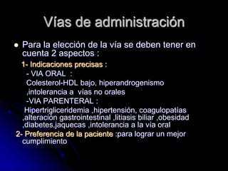 Vías de administración
 Para la elección de la vía se deben tener en
cuenta 2 aspectos :
1- Indicaciones precisas :
- VIA ORAL :
Colesterol-HDL bajo, hiperandrogenismo
,intolerancia a vías no orales
-VIA PARENTERAL :
Hipertrigliceridemia ,hipertensión, coagulopatías
,alteración gastrointestinal ,litiasis biliar ,obesidad
,diabetes,jaquecas ,intolerancia a la vía oral
2- Preferencia de la paciente :para lograr un mejor
cumplimiento
 