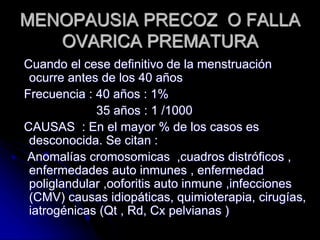 MENOPAUSIA PRECOZ O FALLA
OVARICA PREMATURA
Cuando el cese definitivo de la menstruación
ocurre antes de los 40 años
Frecuencia : 40 años : 1%
35 años : 1 /1000
CAUSAS : En el mayor % de los casos es
desconocida. Se citan :
Anomalías cromosomicas ,cuadros distróficos ,
enfermedades auto inmunes , enfermedad
poliglandular ,ooforitis auto inmune ,infecciones
(CMV) causas idiopáticas, quimioterapia, cirugías,
iatrogénicas (Qt , Rd, Cx pelvianas )
 