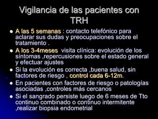 Vigilancia de las pacientes con
TRH
 A las 5 semanas : contacto telefónico para
aclarar sus dudas y preocupaciones sobre el
tratamiento .
 A los 3-4meses visita clínica: evolución de los
síntomas ,repercusiones sobre el estado general
y efectuar ajustes
 Si la evolución es correcta ,buena salud, sin
factores de riesgo , control cada 6-12m.
 En pacientes con factores de riesgo o patologías
asociadas ,controles más cercanos
 Si el sangrado persiste luego de 6 meses de Tto
continuo combinado o continuo intermitente
,realizar biopsia endometrial
 