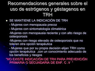 Recomendaciones generales sobre el
uso de estrógenos y géstagenos en
TRH
 SE MANTIENE LA INDICACIÓN DE TRH
- Mujeres con menopausia precoz
- Mujeres con sintomatología climatérica
-Mujeres con menopausia reciente y con alto riesgo de
osteoporosis
-Mujeres con riesgo elevado de osteoporosis que no
toleren otra opción terapéutica
- Mujeres que por su propia decisión elijan TRH como
opción terapéutica ,con un conocimiento adecuado de
los beneficios y riesgos
“NO EXISTE INDICACIÓN DE TRH PARA PREVENCIÓN
PRIMARIA O SECUNDARIA DE ENF. C .V “
 
