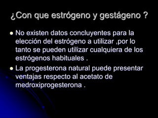 ¿Con que estrógeno y gestágeno ?
 No existen datos concluyentes para la
elección del estrógeno a utilizar ,por lo
tanto se pueden utilizar cualquiera de los
estrógenos habituales .
 La progesterona natural puede presentar
ventajas respecto al acetato de
medroxiprogesterona .
 