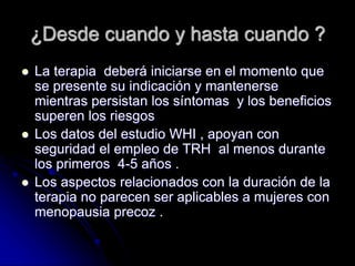 ¿Desde cuando y hasta cuando ?
 La terapia deberá iniciarse en el momento que
se presente su indicación y mantenerse
mientras persistan los síntomas y los beneficios
superen los riesgos
 Los datos del estudio WHI , apoyan con
seguridad el empleo de TRH al menos durante
los primeros 4-5 años .
 Los aspectos relacionados con la duración de la
terapia no parecen ser aplicables a mujeres con
menopausia precoz .
 