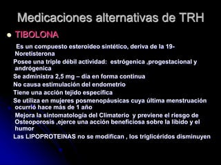 Medicaciones alternativas de TRH
 TIBOLONA
Es un compuesto esteroideo sintético, deriva de la 19-
Noretisterona
Posee una triple débil actividad: estrógenica ,progestacional y
andrógenica
Se administra 2,5 mg – día en forma continua
No causa estimulación del endometrio
Tiene una acción tejido específica
Se utiliza en mujeres posmenopáusicas cuya última menstruación
ocurrió hace más de 1 año
Mejora la sintomatología del Climaterio y previene el riesgo de
Osteoporosis ,ejerce una acción beneficiosa sobre la libido y el
humor
Las LIPOPROTEINAS no se modifican , los triglicéridos disminuyen
 