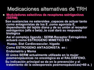 Moduladores selectivos de receptores estrógenicos
(SERM)
Son sustancias no esteroides ,capaces de actuar tanto
como antagonistas de los E ,como agonista E,
dependiendo del tejido diana y de su unión al receptor
estrógenico (alfa o beta) ,lo cual dará su respuesta
biológica
Así el complejo ligando : SERM-Receptor Estrogénico
actuará como ESTROGENO MIMETICO EN :
Hueso, Sist Cardiovascular, hígado
Como ESTROGENO ANTAGONISTA en :
Endometrio y Mama
El único SERM actualmente utilizado en la mujer
posmenopáusicas no oncológica es el RALOXIFENO.
Su indicación principal se da en la prevención y el
tratamiento de la osteoporosis posmenopáusicas(+60 a. )
Medicaciones alternativas de TRH
 