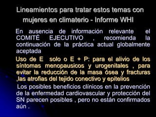 Lineamientos para tratar estos temas con
mujeres en climaterio - Informe WHI
En ausencia de información relevante el
COMITÉ EJECUTIVO , recomienda la
continuación de la práctica actual globalmente
aceptada
Uso de E solo o E + P: para el alivio de los
síntomas menopausicos y urogenitales , para
evitar la reducción de la masa ósea y fracturas
,las atrofias del tejido conectivo y epitelios
Los posibles beneficios clínicos en la prevención
de la enfermedad cardiovascular y protección del
SN parecen posibles , pero no están confirmados
aún .
 