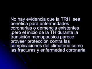No hay evidencia que la TRH sea
benéfica para enfermedades
coronarias o demencia existentes
,pero el inicio de la TH durante la
transición menopausica parece
proveer protección contra las
complicaciones del climaterio como
las fracturas y enfermedad coronaria
 