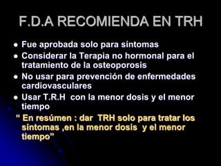 F.D.A RECOMIENDA EN TRH
 Fue aprobada solo para síntomas
 Considerar la Terapia no hormonal para el
tratamiento de la osteoporosis
 No usar para prevención de enfermedades
cardiovasculares
 Usar T.R.H con la menor dosis y el menor
tiempo
“ En resúmen : dar TRH solo para tratar los
síntomas ,en la menor dosis y el menor
tiempo”
 