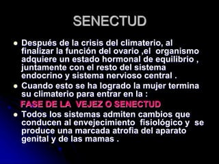SENECTUD
 Después de la crisis del climaterio, al
finalizar la función del ovario ,el organismo
adquiere un estado hormonal de equilibrio ,
juntamente con el resto del sistema
endocrino y sistema nervioso central .
 Cuando esto se ha logrado la mujer termina
su climaterio para entrar en la :
FASE DE LA VEJEZ O SENECTUD
 Todos los sistemas admiten cambios que
conducen al envejecimiento fisiológico y se
produce una marcada atrofia del aparato
genital y de las mamas .
 