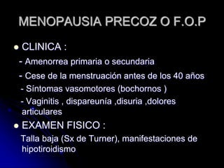 MENOPAUSIA PRECOZ O F.O.P
 CLINICA :
- Amenorrea primaria o secundaria
- Cese de la menstruación antes de los 40 años
- Síntomas vasomotores (bochornos )
- Vaginitis , dispareunía ,disuria ,dolores
articulares
 EXAMEN FISICO :
Talla baja (Sx de Turner), manifestaciones de
hipotiroidismo
 