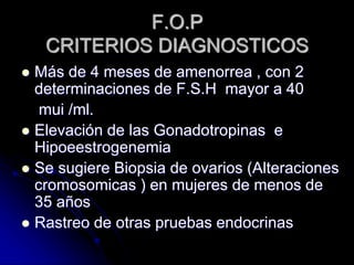 F.O.P
CRITERIOS DIAGNOSTICOS
 Más de 4 meses de amenorrea , con 2
determinaciones de F.S.H mayor a 40
mui /ml.
 Elevación de las Gonadotropinas e
Hipoeestrogenemia
 Se sugiere Biopsia de ovarios (Alteraciones
cromosomicas ) en mujeres de menos de
35 años
 Rastreo de otras pruebas endocrinas
 