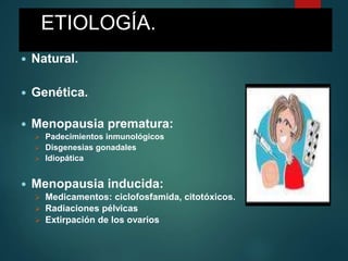 ETIOLOGÍA.
 Natural.
 Genética.
 Menopausia prematura:
 Padecimientos inmunológicos
 Disgenesias gonadales
 Idiopática
 Menopausia inducida:
 Medicamentos: ciclofosfamida, citotóxicos.
 Radiaciones pélvicas
 Extirpación de los ovarios
 